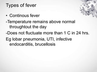 Types of fever
• Continous fever
-Temperature remains above normal
throughtout the day
-Does not fluctuate more than 1 C in 24 hrs.
Eg lobar pneumonia, UTI, infective
endocarditis, brucellosis
 