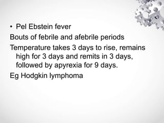• Pel Ebstein fever
Bouts of febrile and afebrile periods
Temperature takes 3 days to rise, remains
high for 3 days and remits in 3 days,
followed by apyrexia for 9 days.
Eg Hodgkin lymphoma
 