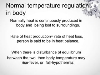 Normal temperature regulation
in body
Normally heat is continuously produced in
body and being lost to surroundings.
Rate of heat production= rate of heat loss,
person is said to be in heat balance.
When there is disturbance of equilibrium
between the two, then body temperature may
rise-fever, or fall-hypothermia.
 
