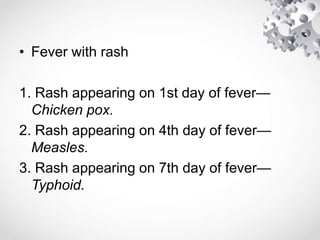 • Fever with rash
1. Rash appearing on 1st day of fever—
Chicken pox.
2. Rash appearing on 4th day of fever—
Measles.
3. Rash appearing on 7th day of fever—
Typhoid.
 