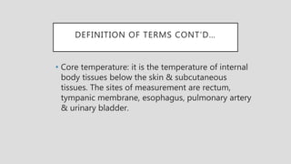 DEFINITION OF TERMS CONT’D…
• Core temperature: it is the temperature of internal
body tissues below the skin & subcutaneous
tissues. The sites of measurement are rectum,
tympanic membrane, esophagus, pulmonary artery
& urinary bladder.
 