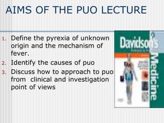 AIMS OF THE PUO LECTURE
1. Define the pyrexia of unknown
origin and the mechanism of
fever.
2. Identify the causes of puo
3. Discuss how to approach to puo
from clinical and investigation
point of views
 