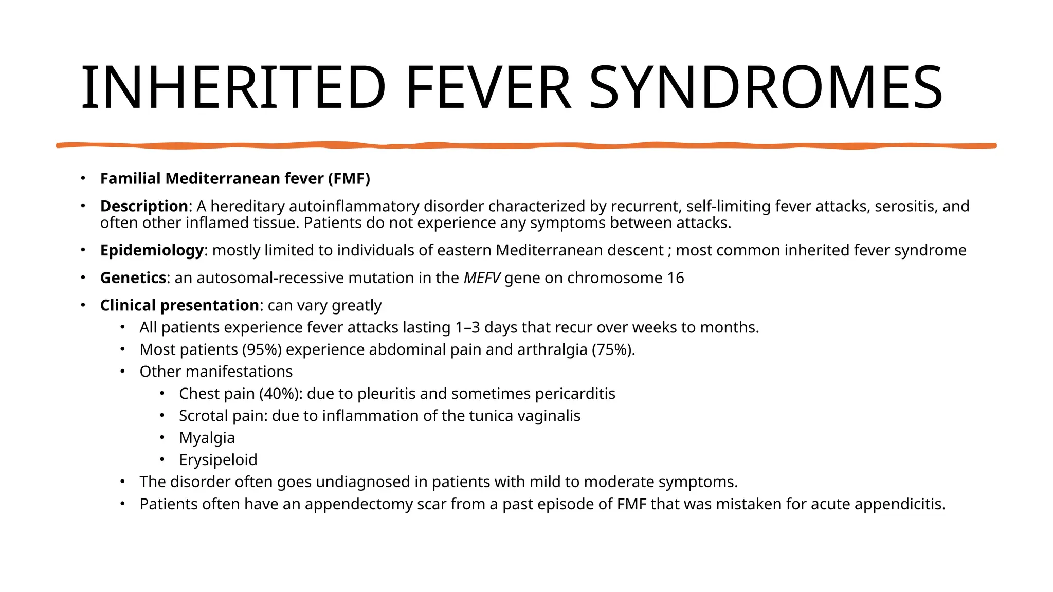 INHERITED FEVER SYNDROMES
• Familial Mediterranean fever (FMF)
• Description: A hereditary autoinflammatory disorder characterized by recurrent, self-limiting fever attacks, serositis, and
often other inflamed tissue. Patients do not experience any symptoms between attacks.
• Epidemiology: mostly limited to individuals of eastern Mediterranean descent ; most common inherited fever syndrome
• Genetics: an autosomal-recessive mutation in the MEFV gene on chromosome 16
• Clinical presentation: can vary greatly
• All patients experience fever attacks lasting 1–3 days that recur over weeks to months.
• Most patients (95%) experience abdominal pain and arthralgia (75%).
• Other manifestations
• Chest pain (40%): due to pleuritis and sometimes pericarditis
• Scrotal pain: due to inflammation of the tunica vaginalis
• Myalgia
• Erysipeloid
• The disorder often goes undiagnosed in patients with mild to moderate symptoms.
• Patients often have an appendectomy scar from a past episode of FMF that was mistaken for acute appendicitis.
 