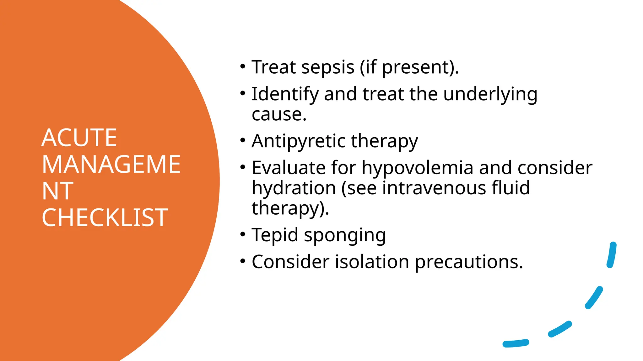 ACUTE
MANAGEME
NT
CHECKLIST
• Treat sepsis (if present).
• Identify and treat the underlying
cause.
• Antipyretic therapy
• Evaluate for hypovolemia and consider
hydration (see intravenous fluid
therapy).
• Tepid sponging
• Consider isolation precautions.
 