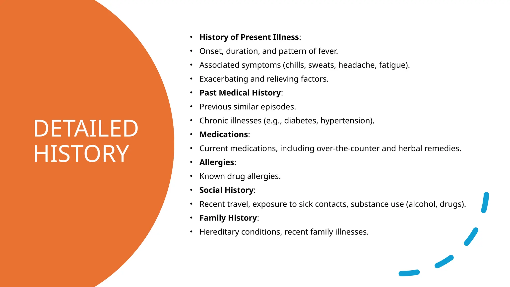 DETAILED
HISTORY
• History of Present Illness:
• Onset, duration, and pattern of fever.
• Associated symptoms (chills, sweats, headache, fatigue).
• Exacerbating and relieving factors.
• Past Medical History:
• Previous similar episodes.
• Chronic illnesses (e.g., diabetes, hypertension).
• Medications:
• Current medications, including over-the-counter and herbal remedies.
• Allergies:
• Known drug allergies.
• Social History:
• Recent travel, exposure to sick contacts, substance use (alcohol, drugs).
• Family History:
• Hereditary conditions, recent family illnesses.
 