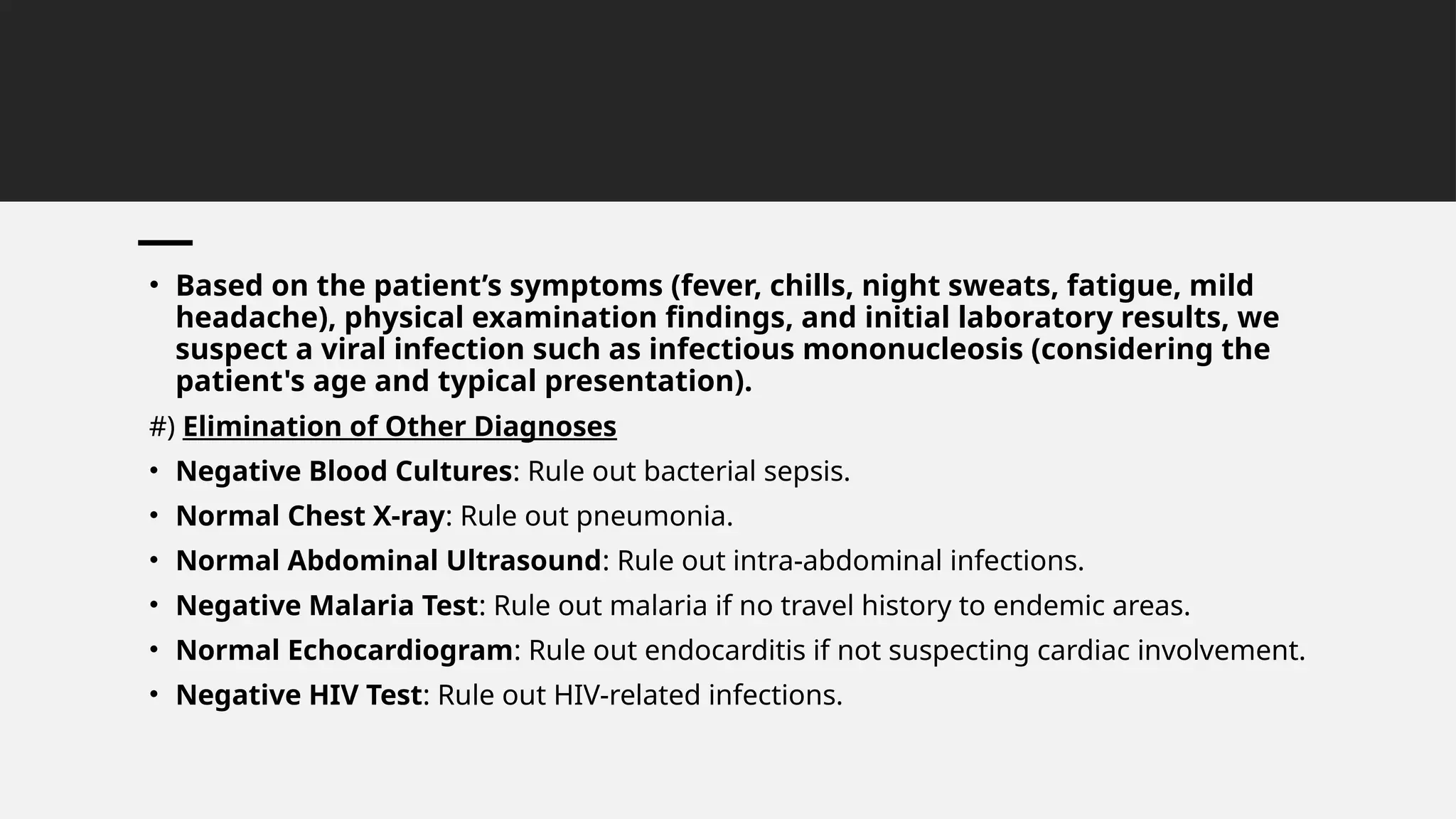 • Based on the patient’s symptoms (fever, chills, night sweats, fatigue, mild
headache), physical examination findings, and initial laboratory results, we
suspect a viral infection such as infectious mononucleosis (considering the
patient's age and typical presentation).
#) Elimination of Other Diagnoses
• Negative Blood Cultures: Rule out bacterial sepsis.
• Normal Chest X-ray: Rule out pneumonia.
• Normal Abdominal Ultrasound: Rule out intra-abdominal infections.
• Negative Malaria Test: Rule out malaria if no travel history to endemic areas.
• Normal Echocardiogram: Rule out endocarditis if not suspecting cardiac involvement.
• Negative HIV Test: Rule out HIV-related infections.
 