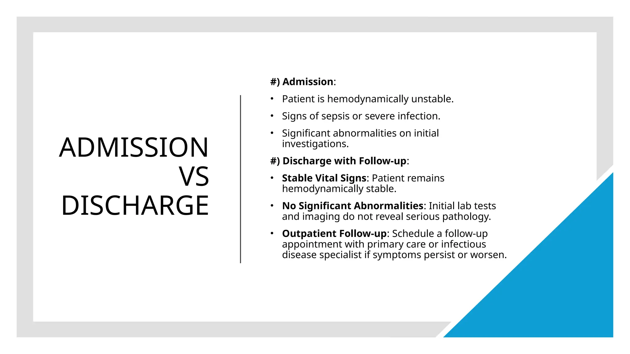 ADMISSION
VS
DISCHARGE
#) Admission:
• Patient is hemodynamically unstable.
• Signs of sepsis or severe infection.
• Significant abnormalities on initial
investigations.
#) Discharge with Follow-up:
• Stable Vital Signs: Patient remains
hemodynamically stable.
• No Significant Abnormalities: Initial lab tests
and imaging do not reveal serious pathology.
• Outpatient Follow-up: Schedule a follow-up
appointment with primary care or infectious
disease specialist if symptoms persist or worsen.
 