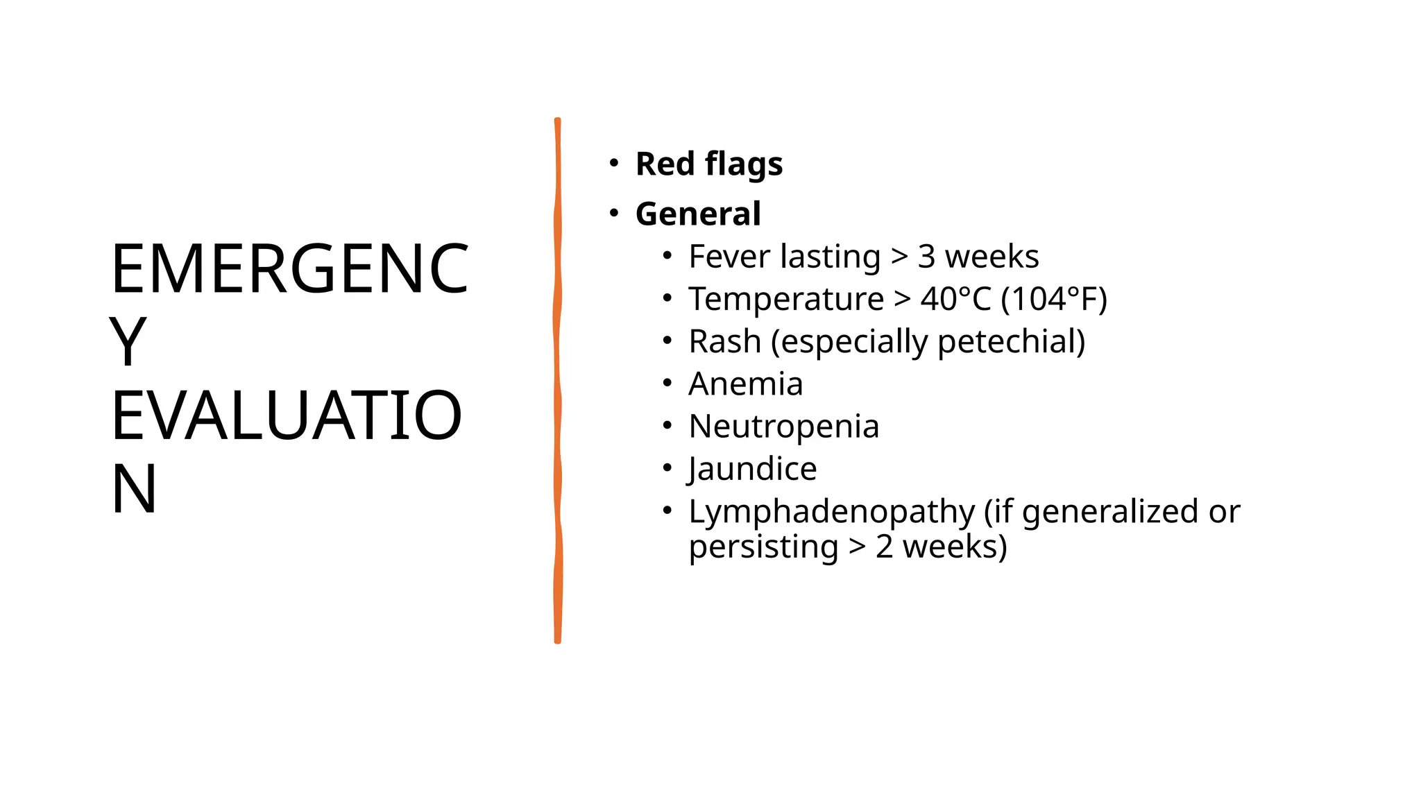 EMERGENC
Y
EVALUATIO
N
• Red flags
• General
• Fever lasting > 3 weeks
• Temperature > 40°C (104°F)
• Rash (especially petechial)
• Anemia
• Neutropenia
• Jaundice
• Lymphadenopathy (if generalized or
persisting > 2 weeks)
 