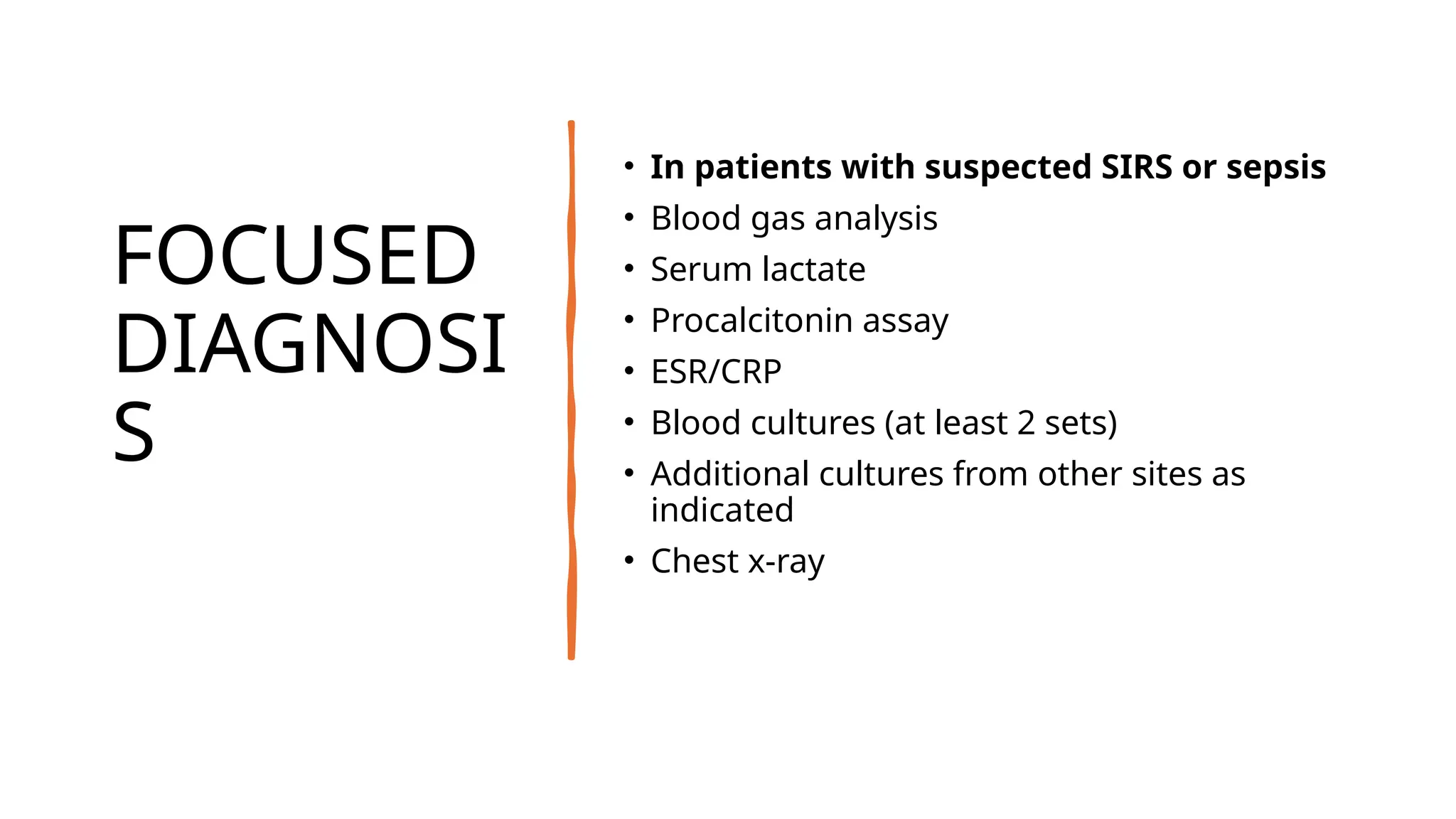 FOCUSED
DIAGNOSI
S
• In patients with suspected SIRS or sepsis
• Blood gas analysis
• Serum lactate
• Procalcitonin assay
• ESR/CRP
• Blood cultures (at least 2 sets)
• Additional cultures from other sites as
indicated
• Chest x-ray
 