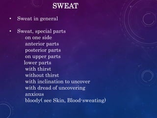 SWEAT
• Sweat in general
• Sweat, special parts
on one side
anterior parts
posterior parts
on upper parts
lower parts
with thirst
without thirst
with inclination to uncover
with dread of uncovering
anxious
bloody( see Skin, Blood-sweating)
 