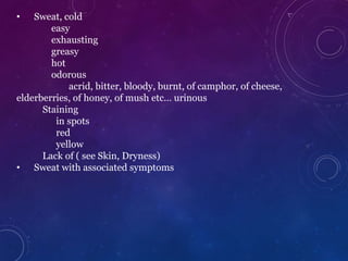 • Sweat, cold
easy
exhausting
greasy
hot
odorous
acrid, bitter, bloody, burnt, of camphor, of cheese,
elderberries, of honey, of mush etc… urinous
Staining
in spots
red
yellow
Lack of ( see Skin, Dryness)
• Sweat with associated symptoms
 