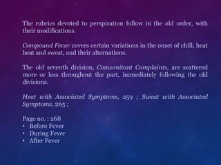The rubrics devoted to perspiration follow in the old order, with
their modifications.
Compound Fever covers certain variations in the onset of chill, heat
heat and sweat, and their alternations.
The old seventh division, Concomitant Complaints, are scattered
more or less throughout the part, immediately following the old
divisions.
Heat with Associated Symptoms, 259 ; Sweat with Associated
Symptoms, 265 ;
Page no. : 268
• Before Fever
• During Fever
• After Fever
 