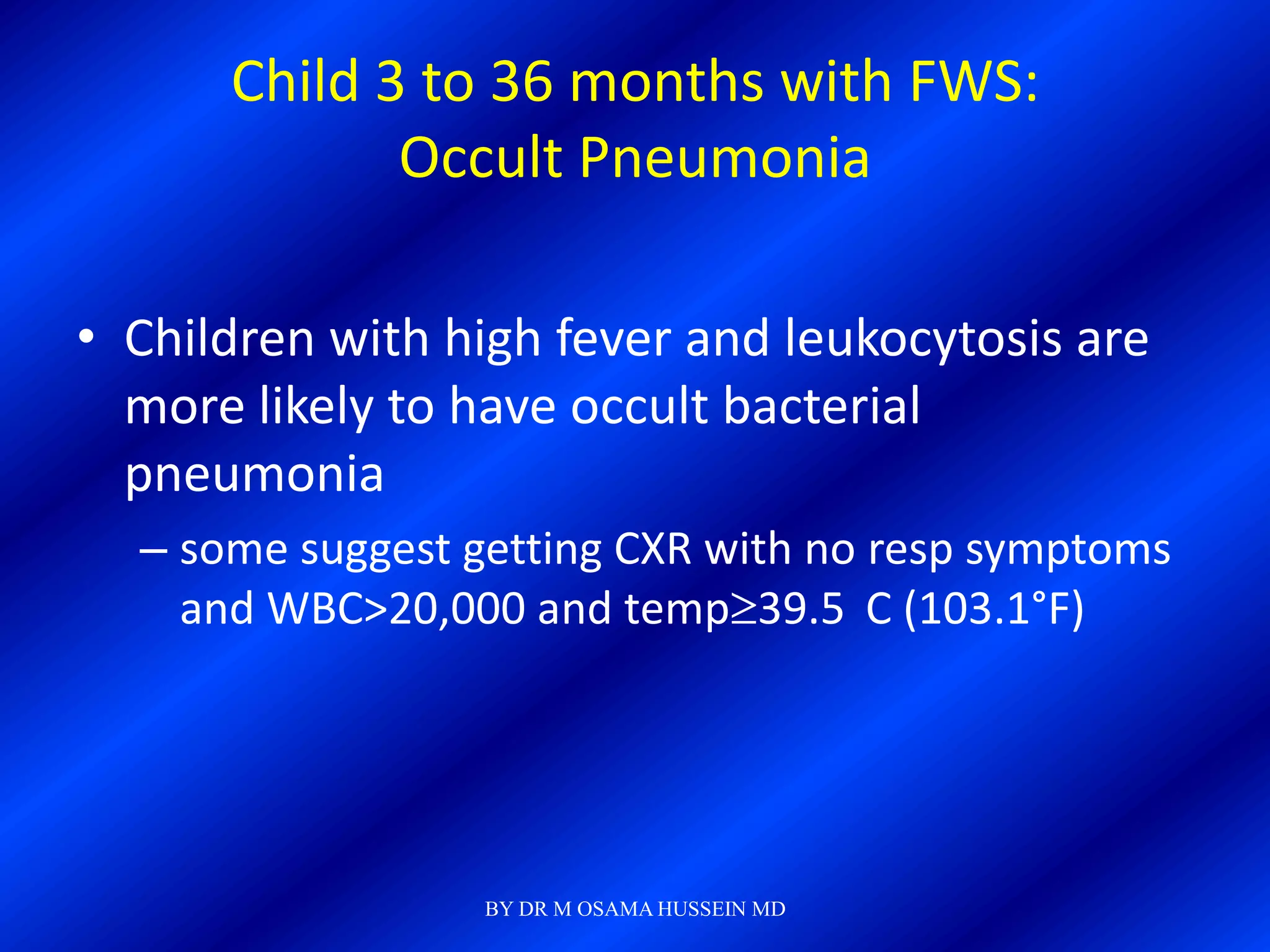 Child 3 to 36 months with FWS:
             Occult Pneumonia

• Children with high fever and leukocytosis are
  more likely to have occult bacterial
  pneumonia
  – some suggest getting CXR with no resp symptoms
    and WBC>20,000 and temp 39.5 C (103.1°F)




                  BY DR M OSAMA HUSSEIN MD
 