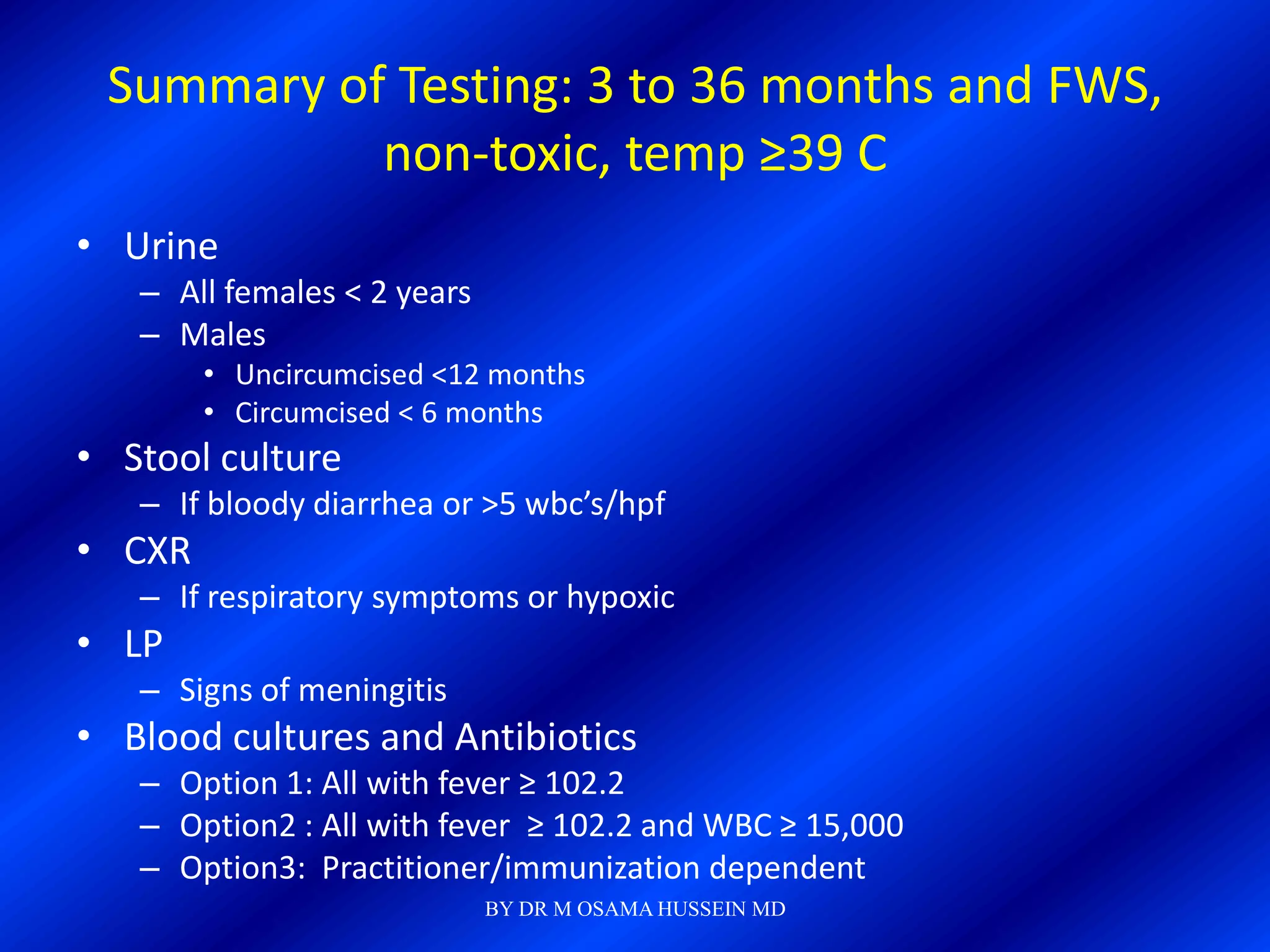 Summary of Testing: 3 to 36 months and FWS,
           non-toxic, temp ≥39 C
• Urine
   – All females < 2 years
   – Males
        • Uncircumcised <12 months
        • Circumcised < 6 months
• Stool culture
   – If bloody diarrhea or >5 wbc’s/hpf
• CXR
   – If respiratory symptoms or hypoxic
• LP
   – Signs of meningitis
• Blood cultures and Antibiotics
   – Option 1: All with fever ≥ 102.2
   – Option2 : All with fever ≥ 102.2 and WBC ≥ 15,000
   – Option3: Practitioner/immunization dependent
                             BY DR M OSAMA HUSSEIN MD
 
