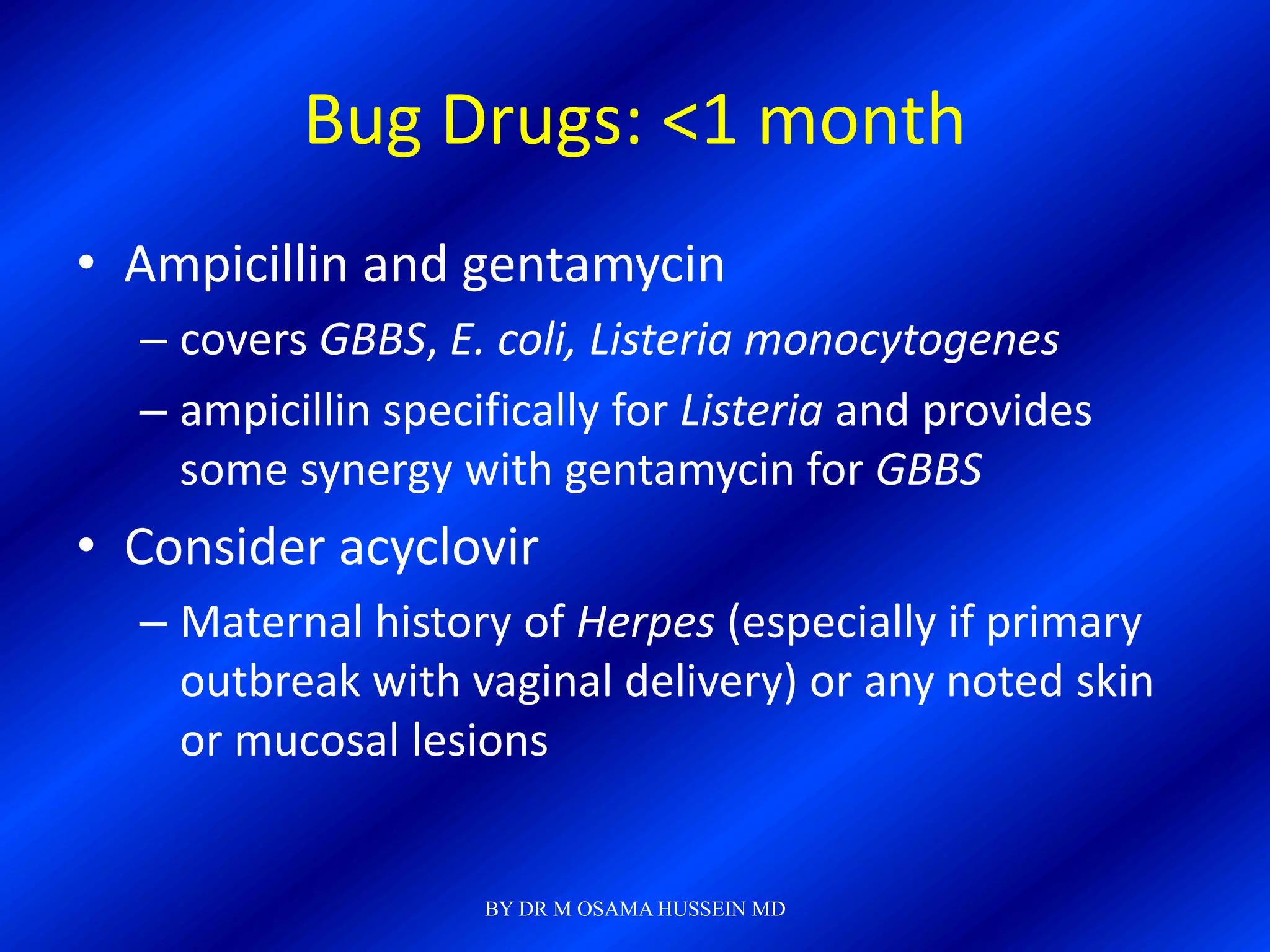 Bug Drugs: <1 month
• Ampicillin and gentamycin
  – covers GBBS, E. coli, Listeria monocytogenes
  – ampicillin specifically for Listeria and provides
    some synergy with gentamycin for GBBS
• Consider acyclovir
  – Maternal history of Herpes (especially if primary
    outbreak with vaginal delivery) or any noted skin
    or mucosal lesions


                    BY DR M OSAMA HUSSEIN MD
 