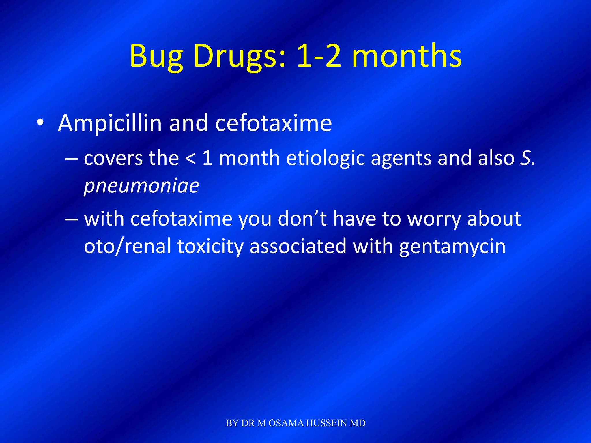 Bug Drugs: 1-2 months
• Ampicillin and cefotaxime
  – covers the < 1 month etiologic agents and also S.
    pneumoniae
  – with cefotaxime you don’t have to worry about
    oto/renal toxicity associated with gentamycin




                   BY DR M OSAMA HUSSEIN MD
 