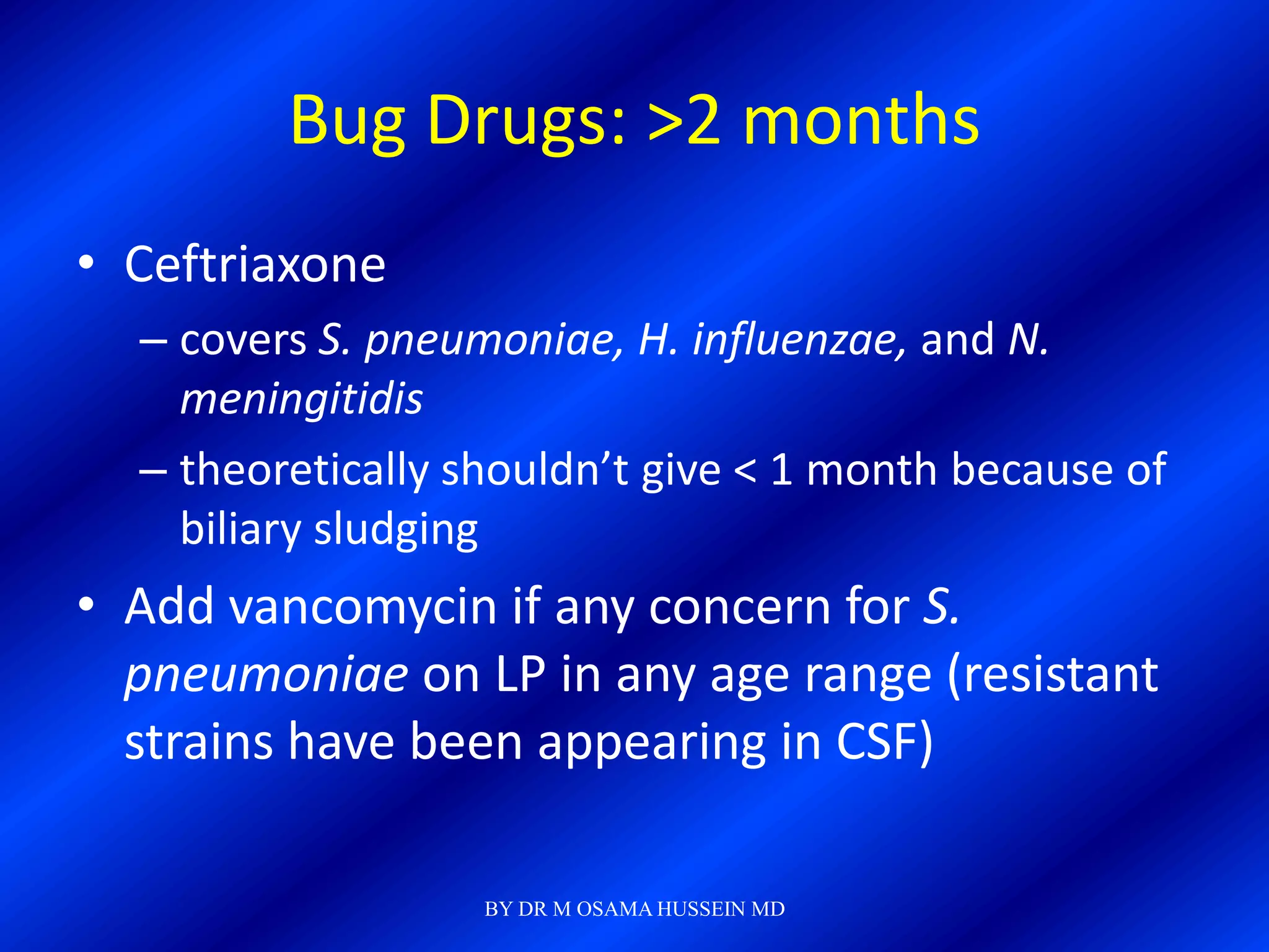 Bug Drugs: >2 months
• Ceftriaxone
  – covers S. pneumoniae, H. influenzae, and N.
    meningitidis
  – theoretically shouldn’t give < 1 month because of
    biliary sludging
• Add vancomycin if any concern for S.
  pneumoniae on LP in any age range (resistant
  strains have been appearing in CSF)

                   BY DR M OSAMA HUSSEIN MD
 