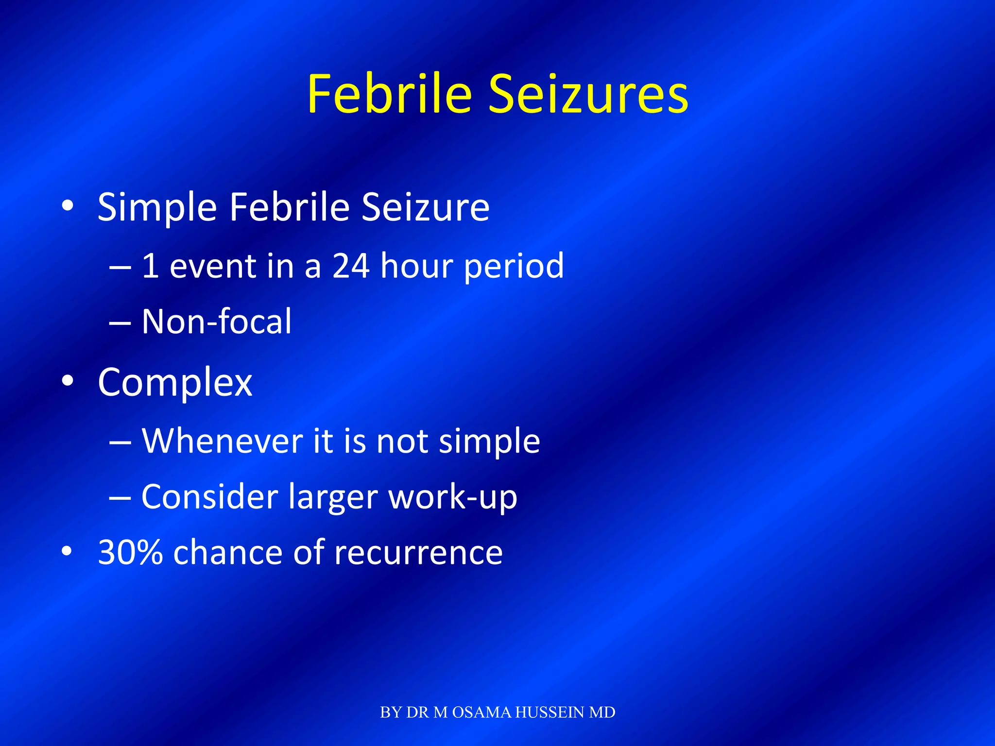 Febrile Seizures
• Simple Febrile Seizure
   – 1 event in a 24 hour period
   – Non-focal
• Complex
   – Whenever it is not simple
   – Consider larger work-up
• 30% chance of recurrence


                    BY DR M OSAMA HUSSEIN MD
 