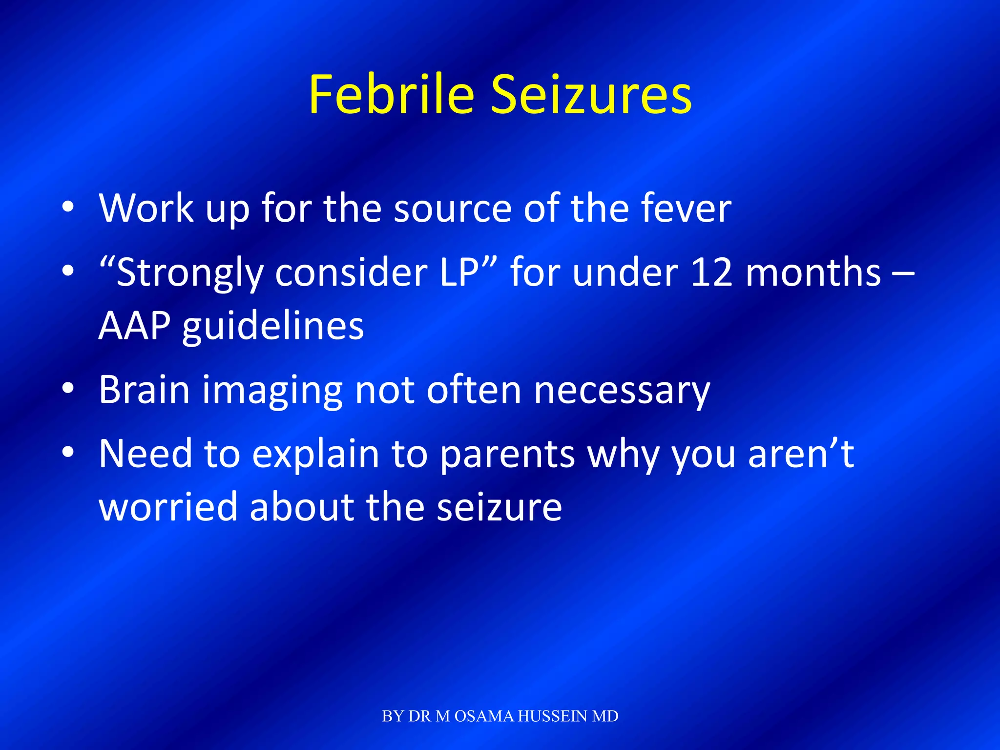 Febrile Seizures
• Work up for the source of the fever
• “Strongly consider LP” for under 12 months –
  AAP guidelines
• Brain imaging not often necessary
• Need to explain to parents why you aren’t
  worried about the seizure



                 BY DR M OSAMA HUSSEIN MD
 