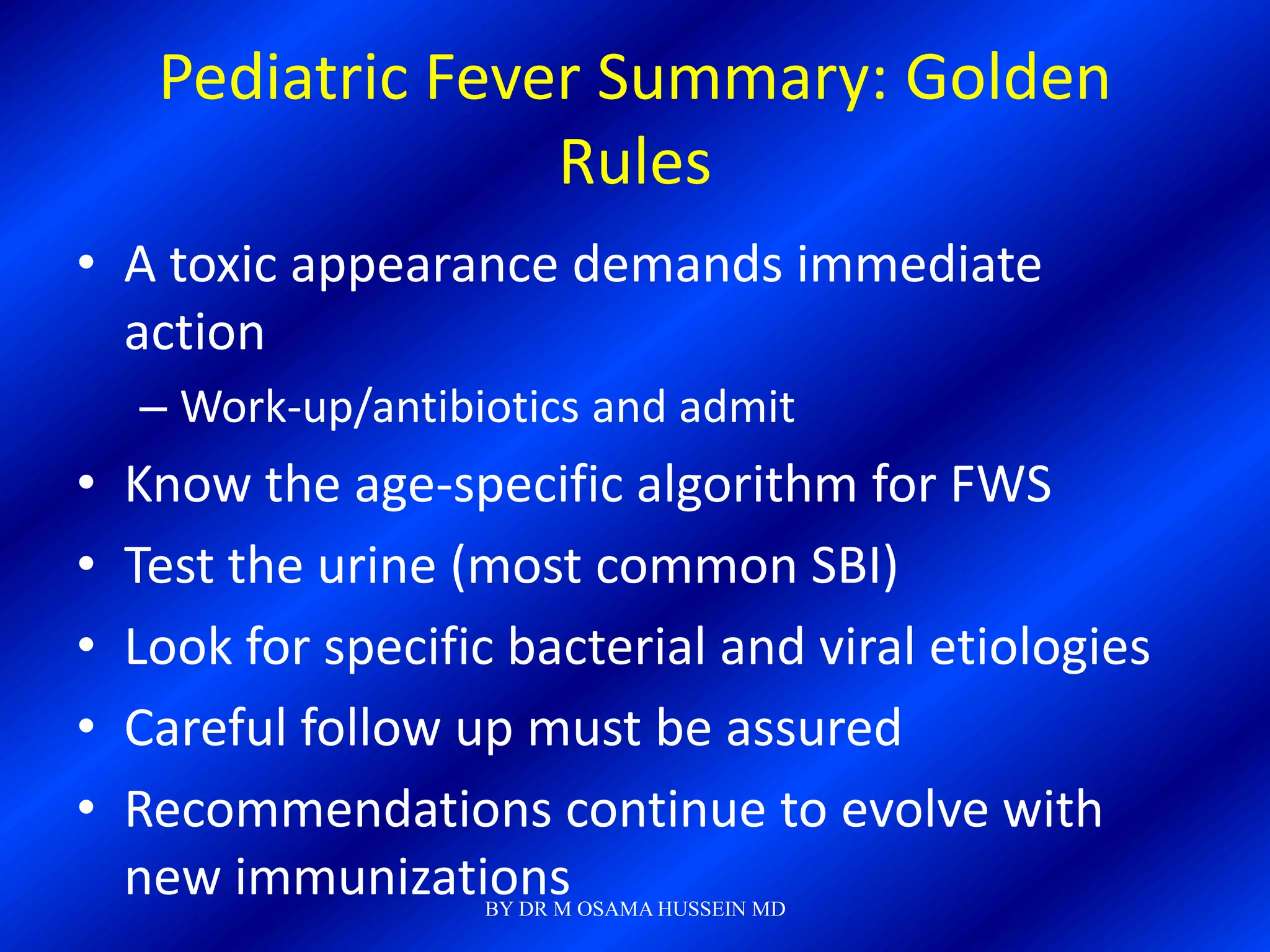 Pediatric Fever Summary: Golden
                   Rules
• A toxic appearance demands immediate
  action
    – Work-up/antibiotics and admit
•   Know the age-specific algorithm for FWS
•   Test the urine (most common SBI)
•   Look for specific bacterial and viral etiologies
•   Careful follow up must be assured
•   Recommendations continue to evolve with
    new immunizations
                    BY DR M OSAMA HUSSEIN MD
 
