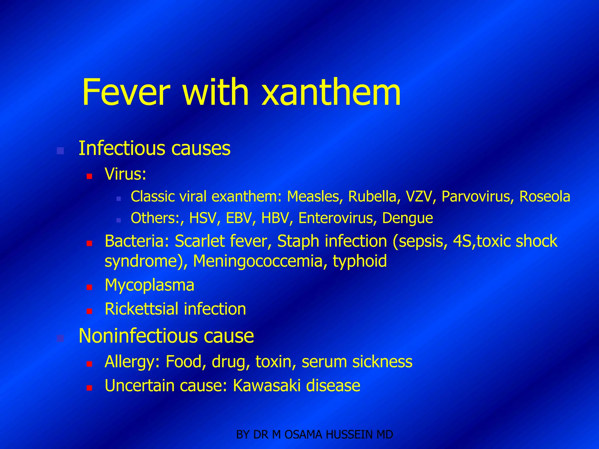 Fever with xanthem
   Infectious causes
       Virus:
            Classic viral exanthem: Measles, Rubella, VZV, Parvovirus, Roseola
            Others:, HSV, EBV, HBV, Enterovirus, Dengue
       Bacteria: Scarlet fever, Staph infection (sepsis, 4S,toxic shock
        syndrome), Meningococcemia, typhoid
       Mycoplasma
       Rickettsial infection
   Noninfectious cause
       Allergy: Food, drug, toxin, serum sickness
       Uncertain cause: Kawasaki disease

                            BY DR M OSAMA HUSSEIN MD
 