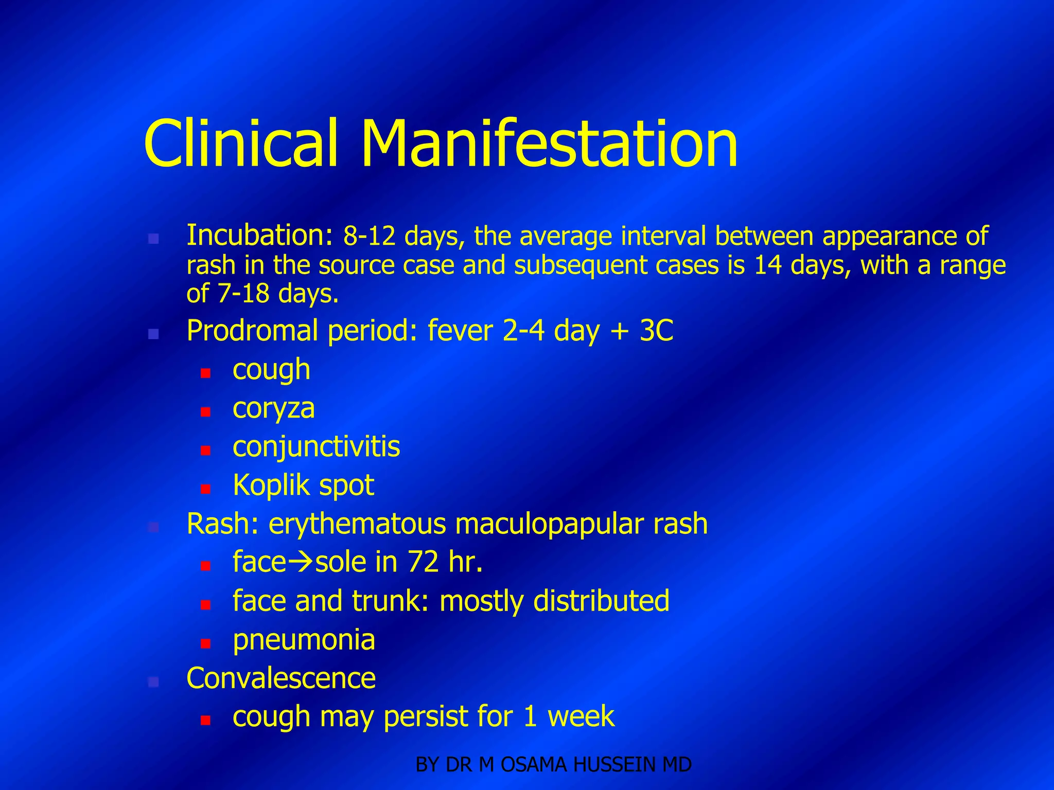 Clinical Manifestation
   Incubation: 8-12 days, the average interval between appearance of
    rash in the source case and subsequent cases is 14 days, with a range
    of 7-18 days.
   Prodromal period: fever 2-4 day + 3C
      cough

      coryza

      conjunctivitis

      Koplik spot

   Rash: erythematous maculopapular rash
      facesole in 72 hr.

      face and trunk: mostly distributed

      pneumonia

   Convalescence
      cough may persist for 1 week

                       BY DR M OSAMA HUSSEIN MD
 