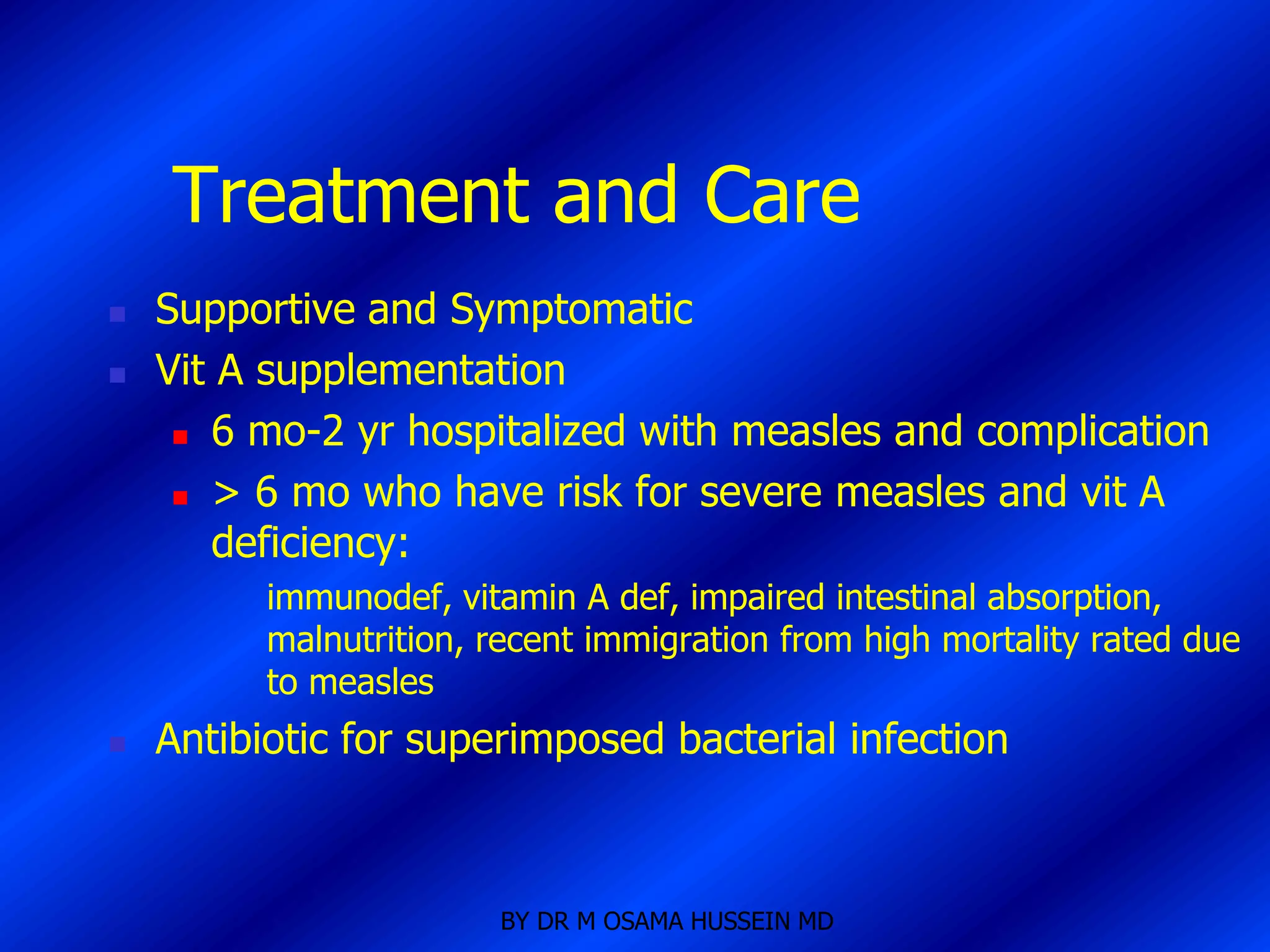 Treatment and Care
   Supportive and Symptomatic
   Vit A supplementation
      6 mo-2 yr hospitalized with measles and complication

      > 6 mo who have risk for severe measles and vit A

       deficiency:
          immunodef, vitamin A def, impaired intestinal absorption,
          malnutrition, recent immigration from high mortality rated due
          to measles
   Antibiotic for superimposed bacterial infection



                        BY DR M OSAMA HUSSEIN MD
 