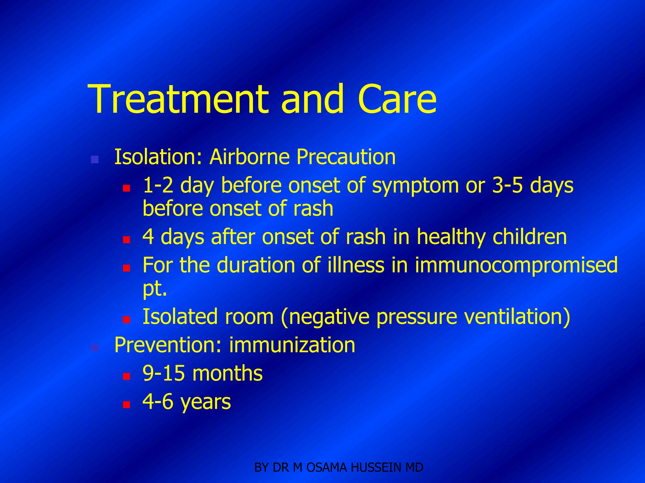 Treatment and Care
   Isolation: Airborne Precaution
      1-2 day before onset of symptom or 3-5 days
       before onset of rash
      4 days after onset of rash in healthy children

      For the duration of illness in immunocompromised
       pt.
      Isolated room (negative pressure ventilation)

   Prevention: immunization
      9-15 months

      4-6 years




                  BY DR M OSAMA HUSSEIN MD
 