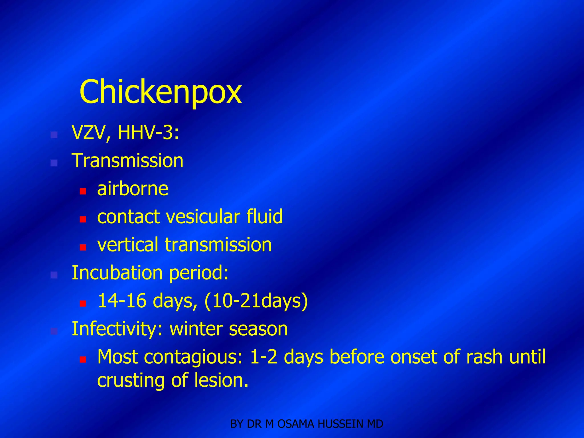Chickenpox
   VZV, HHV-3:
   Transmission
      airborne

      contact vesicular fluid

      vertical transmission

   Incubation period:
      14-16 days, (10-21days)

   Infectivity: winter season
      Most contagious: 1-2 days before onset of rash until

       crusting of lesion.

                      BY DR M OSAMA HUSSEIN MD
 