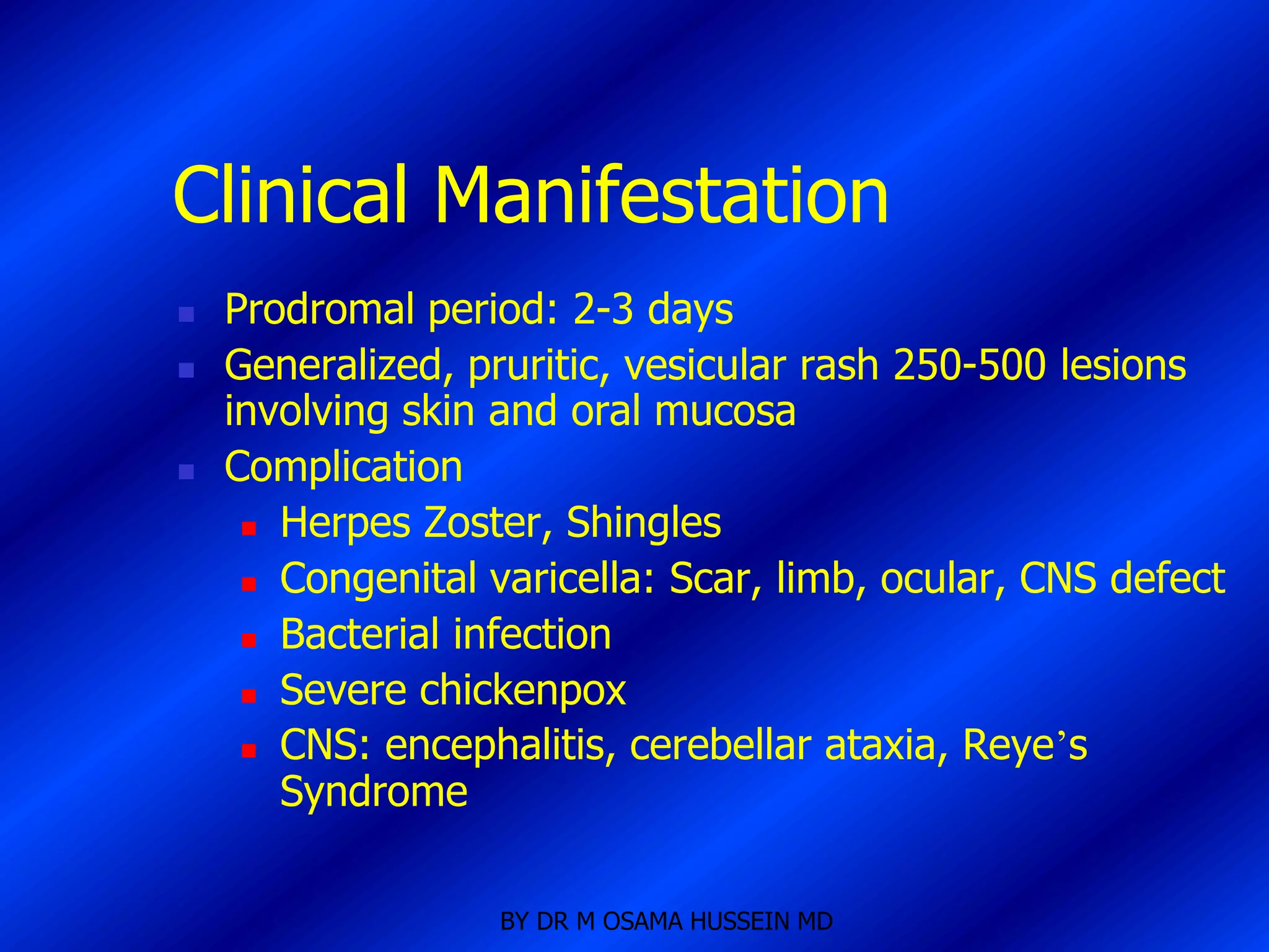 Clinical Manifestation
   Prodromal period: 2-3 days
   Generalized, pruritic, vesicular rash 250-500 lesions
    involving skin and oral mucosa
   Complication
      Herpes Zoster, Shingles

      Congenital varicella: Scar, limb, ocular, CNS defect

      Bacterial infection

      Severe chickenpox

      CNS: encephalitis, cerebellar ataxia, Reye’s

       Syndrome

                   BY DR M OSAMA HUSSEIN MD
 