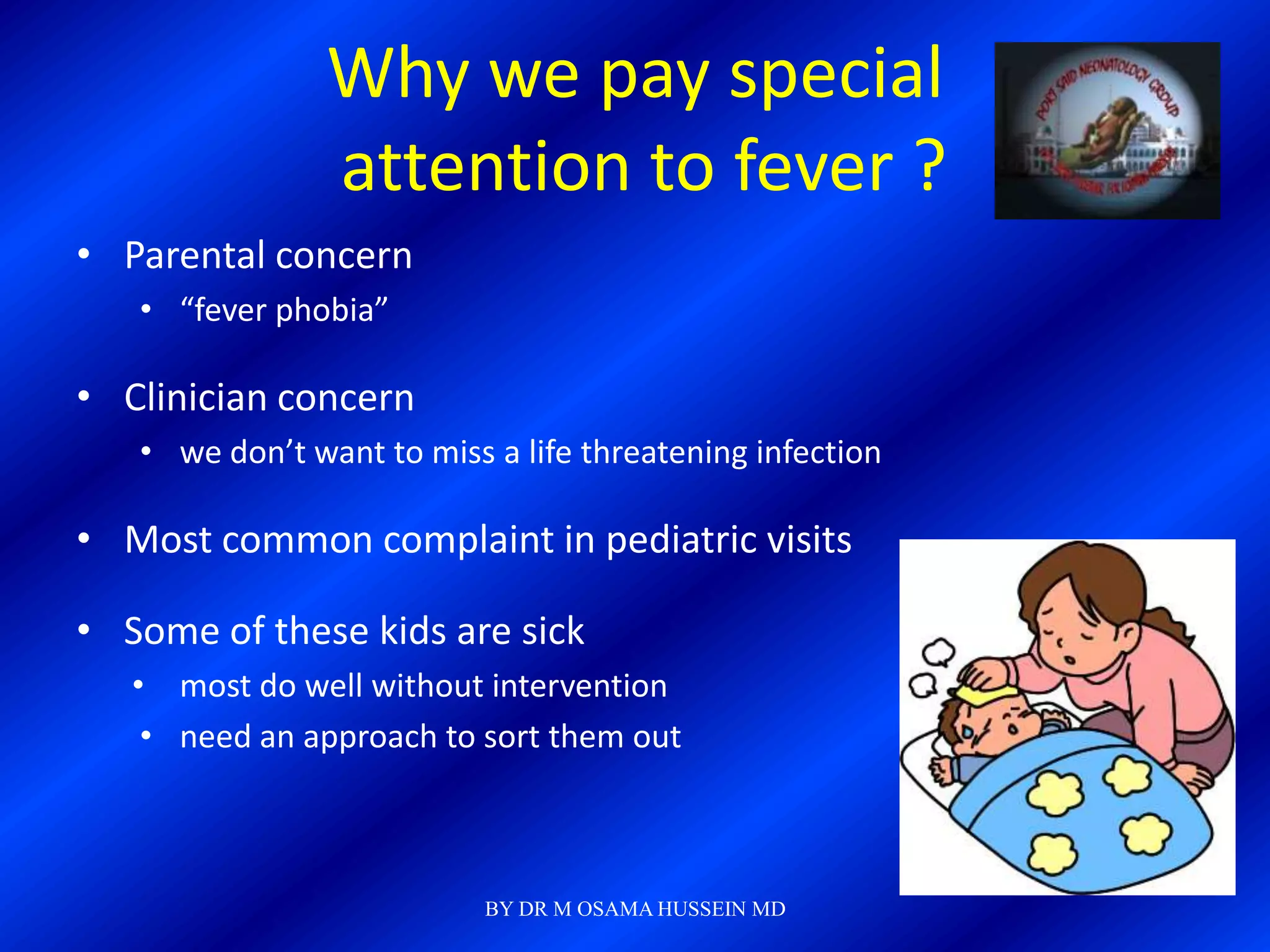 Why we pay special
                attention to fever ?
• Parental concern
   • “fever phobia”

• Clinician concern
   • we don’t want to miss a life threatening infection

• Most common complaint in pediatric visits

• Some of these kids are sick
   • most do well without intervention
    • need an approach to sort them out



                           BY DR M OSAMA HUSSEIN MD
 