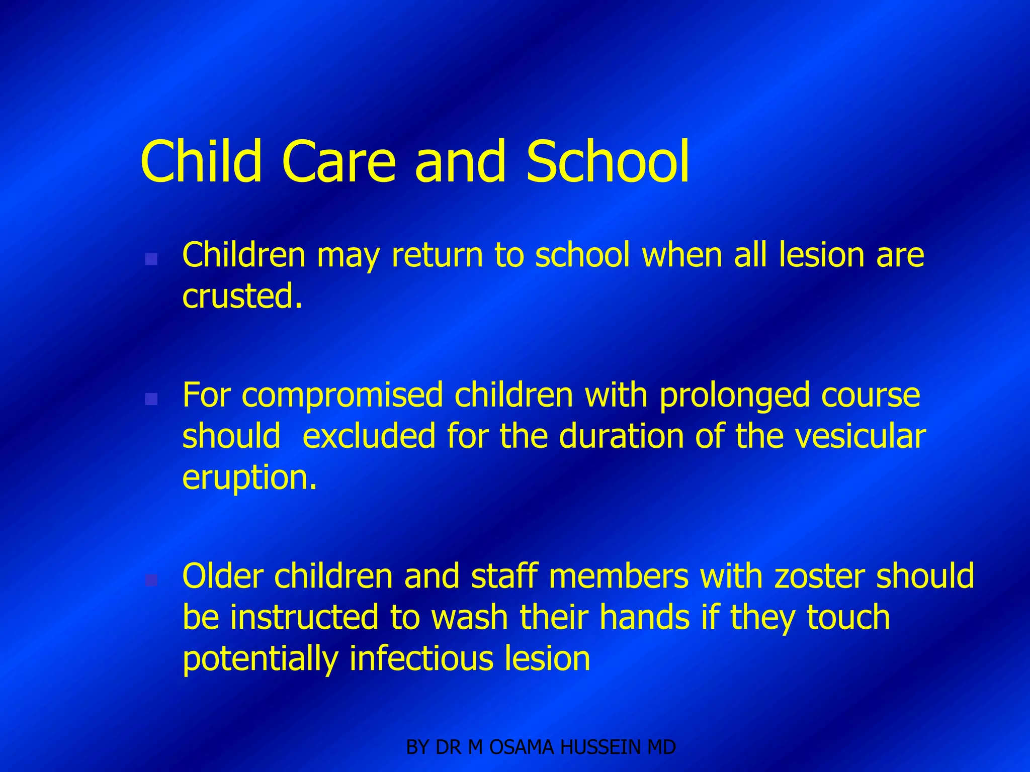 Child Care and School
   Children may return to school when all lesion are
    crusted.

   For compromised children with prolonged course
    should excluded for the duration of the vesicular
    eruption.

   Older children and staff members with zoster should
    be instructed to wash their hands if they touch
    potentially infectious lesion

                  BY DR M OSAMA HUSSEIN MD
 