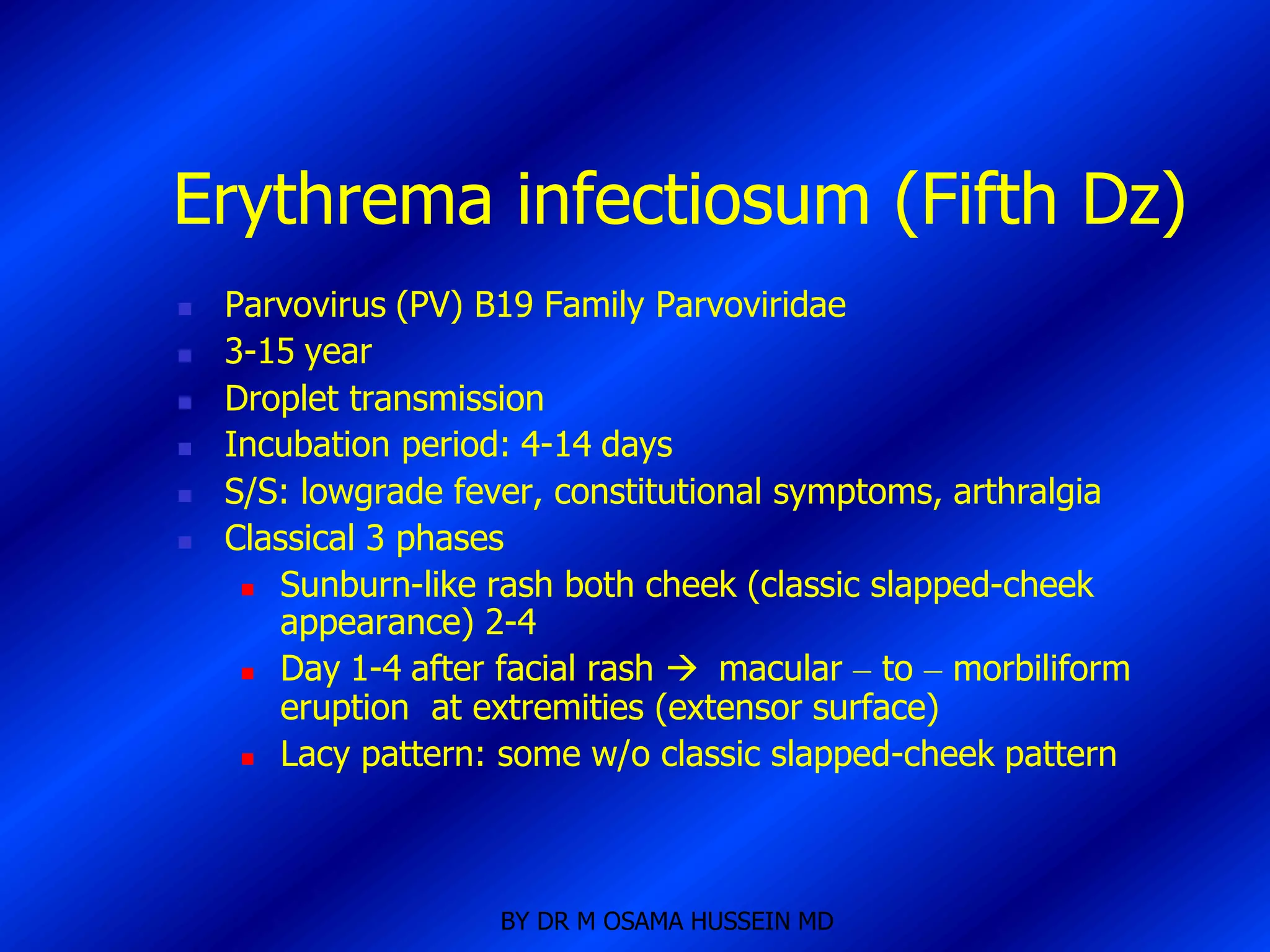 Erythrema infectiosum (Fifth Dz)
   Parvovirus (PV) B19 Family Parvoviridae
   3-15 year
   Droplet transmission
   Incubation period: 4-14 days
   S/S: lowgrade fever, constitutional symptoms, arthralgia
   Classical 3 phases
      Sunburn-like rash both cheek (classic slapped-cheek
       appearance) 2-4
      Day 1-4 after facial rash  macular – to – morbiliform
       eruption at extremities (extensor surface)
      Lacy pattern: some w/o classic slapped-cheek pattern




                     BY DR M OSAMA HUSSEIN MD
 