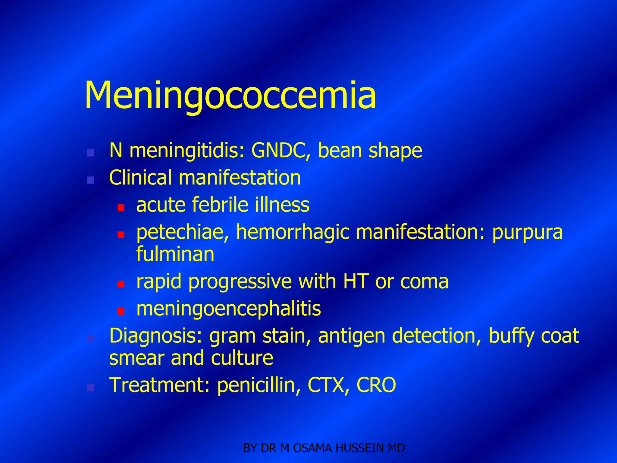 Meningococcemia
   N meningitidis: GNDC, bean shape
   Clinical manifestation
      acute febrile illness

      petechiae, hemorrhagic manifestation: purpura
       fulminan
      rapid progressive with HT or coma

      meningoencephalitis

   Diagnosis: gram stain, antigen detection, buffy coat
    smear and culture
   Treatment: penicillin, CTX, CRO

                  BY DR M OSAMA HUSSEIN MD
 