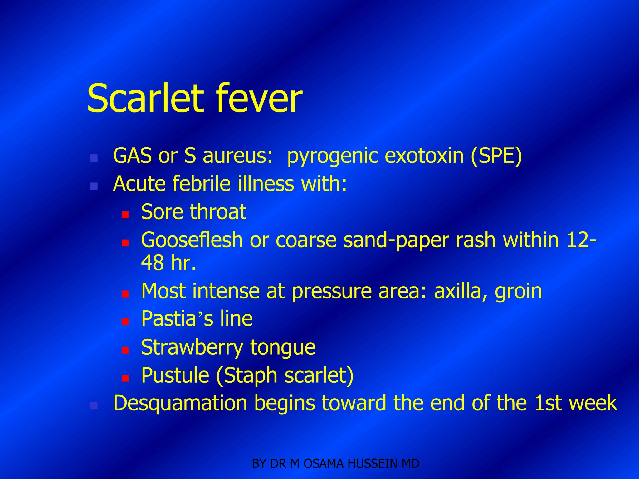 Scarlet fever
   GAS or S aureus: pyrogenic exotoxin (SPE)
   Acute febrile illness with:
      Sore throat

      Gooseflesh or coarse sand-paper rash within 12-
       48 hr.
      Most intense at pressure area: axilla, groin

      Pastia’s line

      Strawberry tongue

      Pustule (Staph scarlet)

   Desquamation begins toward the end of the 1st week

                 BY DR M OSAMA HUSSEIN MD
 