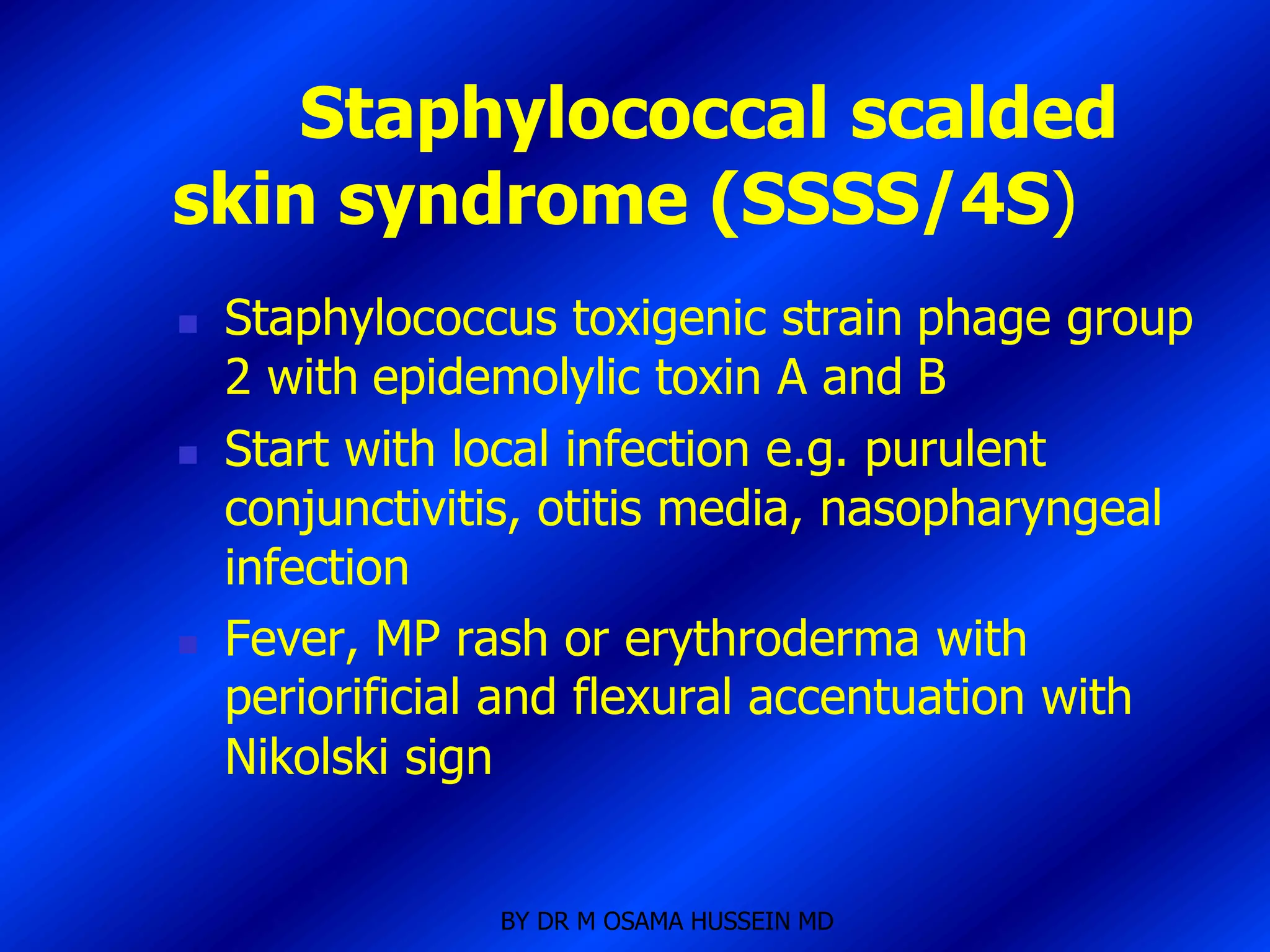 Staphylococcal scalded
skin syndrome (SSSS/4S)
   Staphylococcus toxigenic strain phage group
    2 with epidemolylic toxin A and B
   Start with local infection e.g. purulent
    conjunctivitis, otitis media, nasopharyngeal
    infection
   Fever, MP rash or erythroderma with
    periorificial and flexural accentuation with
    Nikolski sign


                BY DR M OSAMA HUSSEIN MD
 