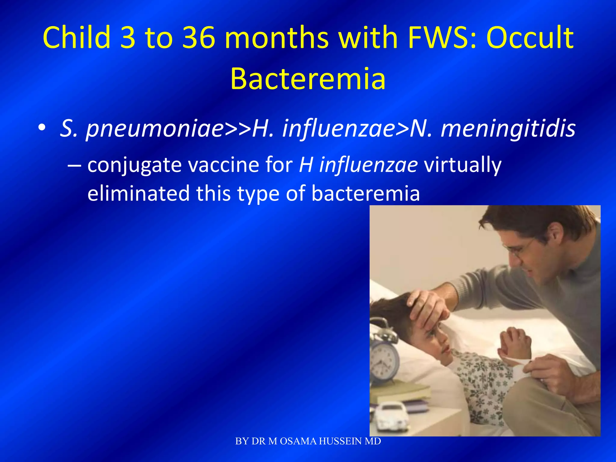 Child 3 to 36 months with FWS: Occult
              Bacteremia
• S. pneumoniae>>H. influenzae>N. meningitidis
  – conjugate vaccine for H influenzae virtually
    eliminated this type of bacteremia




                   BY DR M OSAMA HUSSEIN MD
 