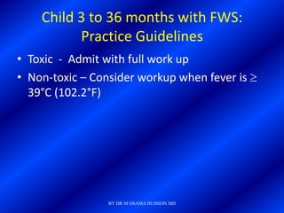 Child 3 to 36 months with FWS:
          Practice Guidelines
• Toxic - Admit with full work up
• Non-toxic – Consider workup when fever is
  39°C (102.2°F)




                 BY DR M OSAMA HUSSEIN MD
 