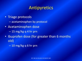 Antipyretics
• Triage protocols
  – acetaminophen by protocol
• Acetaminophen dose
  – 15 mg/kg q 4 hr prn
• Ibuprofen dose (for greater than 6 months
  old)
  – 10 mg/kg q 6 hr prn


                  BY DR M OSAMA HUSSEIN MD
 