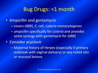 Bug Drugs: <1 month
• Ampicillin and gentamycin
  – covers GBBS, E. coli, Listeria monocytogenes
  – ampicillin specifically for Listeria and provides
    some synergy with gentamycin for GBBS
• Consider acyclovir
  – Maternal history of Herpes (especially if primary
    outbreak with vaginal delivery) or any noted skin
    or mucosal lesions


                    BY DR M OSAMA HUSSEIN MD
 