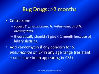 Bug Drugs: >2 months
• Ceftriaxone
  – covers S. pneumoniae, H. influenzae, and N.
    meningitidis
  – theoretically shouldn’t give < 1 month because of
    biliary sludging
• Add vancomycin if any concern for S.
  pneumoniae on LP in any age range (resistant
  strains have been appearing in CSF)

                   BY DR M OSAMA HUSSEIN MD
 