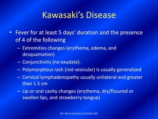 Kawasaki’s Disease
• Fever for at least 5 days' duration and the presence
  of 4 of the following
   – Extremities changes (erythema, edema, and
     desquamation)
   – Conjunctivitis (no exudate).
   – Polymorphous rash (not vesicular) is usually generalized
   – Cervical lymphadenopathy usually unilateral and greater
     than 1.5 cm
   – Lip or oral cavity changes (erythema, dry/fissured or
     swollen lips, and strawberry tongue)

                      BY DR M OSAMA HUSSEIN MD
 