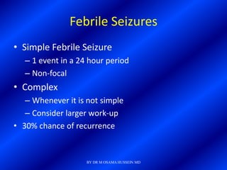 Febrile Seizures
• Simple Febrile Seizure
   – 1 event in a 24 hour period
   – Non-focal
• Complex
   – Whenever it is not simple
   – Consider larger work-up
• 30% chance of recurrence


                    BY DR M OSAMA HUSSEIN MD
 