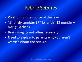 Febrile Seizures
• Work up for the source of the fever
• “Strongly consider LP” for under 12 months –
  AAP guidelines
• Brain imaging not often necessary
• Need to explain to parents why you aren’t
  worried about the seizure



                 BY DR M OSAMA HUSSEIN MD
 
