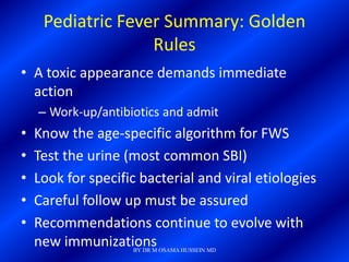 Pediatric Fever Summary: Golden
                   Rules
• A toxic appearance demands immediate
  action
    – Work-up/antibiotics and admit
•   Know the age-specific algorithm for FWS
•   Test the urine (most common SBI)
•   Look for specific bacterial and viral etiologies
•   Careful follow up must be assured
•   Recommendations continue to evolve with
    new immunizations
                    BY DR M OSAMA HUSSEIN MD
 