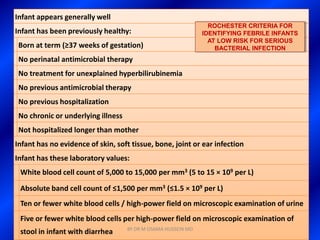 Infant appears generally well
                                                                 ROCHESTER CRITERIA FOR
Infant has been previously healthy:                            IDENTIFYING FEBRILE INFANTS
                                                                 AT LOW RISK FOR SERIOUS
 Born at term (≥37 weeks of gestation)                             BACTERIAL INFECTION
 No perinatal antimicrobial therapy
 No treatment for unexplained hyperbilirubinemia
 No previous antimicrobial therapy
 No previous hospitalization
 No chronic or underlying illness
 Not hospitalized longer than mother
Infant has no evidence of skin, soft tissue, bone, joint or ear infection
Infant has these laboratory values:
 White blood cell count of 5,000 to 15,000 per mm3 (5 to 15 × 109 per L)

 Absolute band cell count of ≤1,500 per mm3 (≤1.5 × 109 per L)
 Ten or fewer white blood cells / high-power field on microscopic examination of urine
 Five or fewer white blood cells per high-power field on microscopic examination of
                                    BY DR M OSAMA HUSSEIN MD
 stool in infant with diarrhea
 