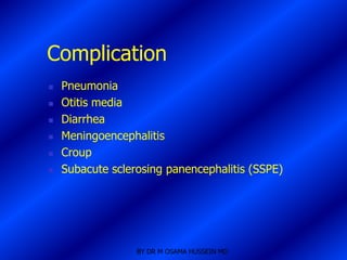 Complication
   Pneumonia
   Otitis media
   Diarrhea
   Meningoencephalitis
   Croup
   Subacute sclerosing panencephalitis (SSPE)




                  BY DR M OSAMA HUSSEIN MD
 