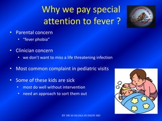 Why we pay special
                attention to fever ?
• Parental concern
   • “fever phobia”

• Clinician concern
   • we don’t want to miss a life threatening infection

• Most common complaint in pediatric visits

• Some of these kids are sick
   • most do well without intervention
    • need an approach to sort them out



                           BY DR M OSAMA HUSSEIN MD
 