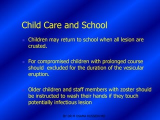Child Care and School
   Children may return to school when all lesion are
    crusted.

   For compromised children with prolonged course
    should excluded for the duration of the vesicular
    eruption.

   Older children and staff members with zoster should
    be instructed to wash their hands if they touch
    potentially infectious lesion

                  BY DR M OSAMA HUSSEIN MD
 
