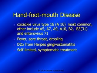 Hand-foot-mouth Disease
   coxackie virus type 16 (A 16) most common,
    other include A5, A7, A9, A10, B2, B5(31)
    and enterovirus 71
   Fever, sore throat, drooling
   DDx from Herpes gingivostomatitis
   Self-limited, symptomatic treatment




               BY DR M OSAMA HUSSEIN MD
 
